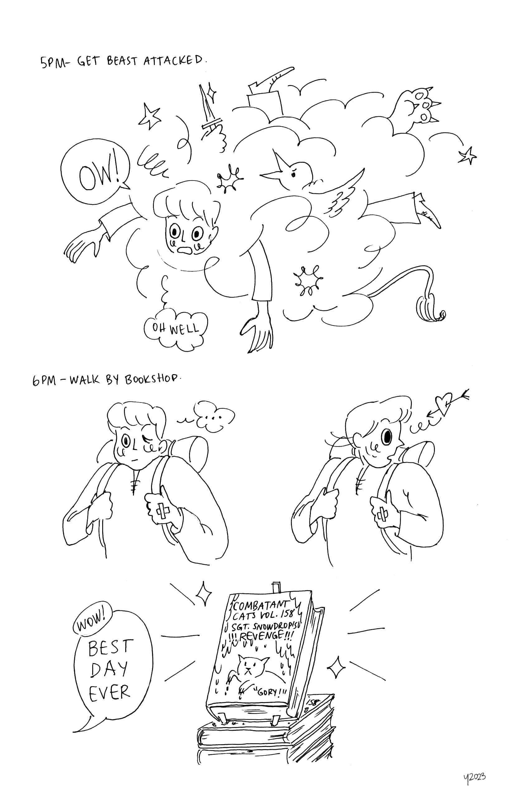 Top: Text reads 5PM, Get beast attacked. Large cloud from which emerges the young man's face and limbs, and the various limbs of a beast: bird head, lion tail, massive paw, hand holding a knife. Young man says, OW! but also thinks, 'Oh well'
		Bottom: Text reads 6PM, Walk by bookshop. Panel 1: Young man looking beat up and thinking '...'' to himself. Panel 2: Young man very suddenly turning his head. A floating heart with an arrow through it floats in front of him. Panel 3: Close up of a stack of books titled, 'Combatant Cats Vol 158, SGT Snowdrop's Revenge!!!' with the tagline of 'Gory!' in the corner. Speech bubble coming from offscreen reads, 'Wow! BEST DAY EVER'